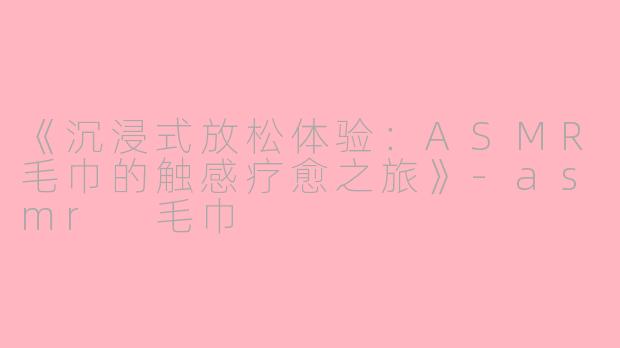 《沉浸式放松体验：ASMR毛巾的触感疗愈之旅》-asmr 毛巾