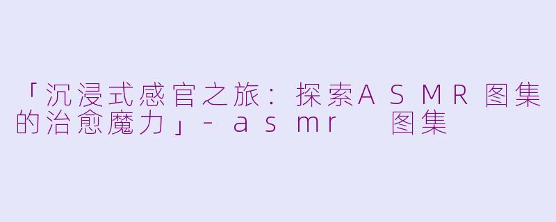 「沉浸式感官之旅：探索ASMR图集的治愈魔力」-asmr 图集