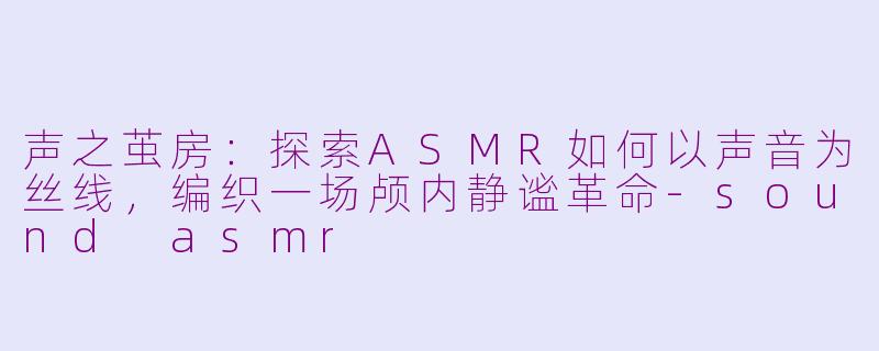 声之茧房：探索ASMR如何以声音为丝线，编织一场颅内静谧革命-sound asmr