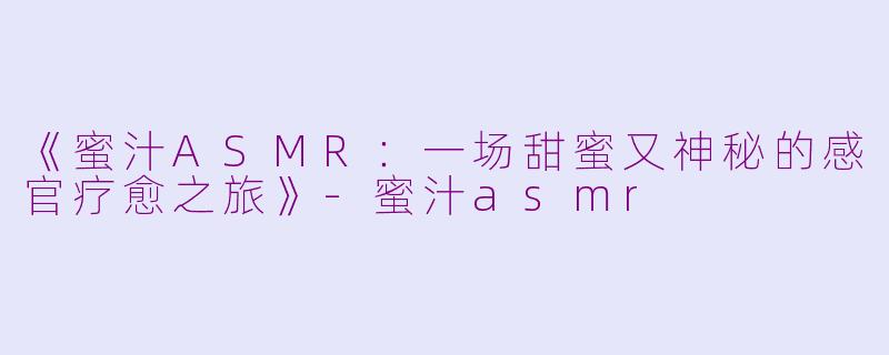 《蜜汁ASMR：一场甜蜜又神秘的感官疗愈之旅》-蜜汁asmr