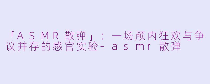 「ASMR散弹」：一场颅内狂欢与争议并存的感官实验-asmr散弹