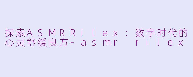探索ASMRRilex：数字时代的心灵舒缓良方-asmr rilex