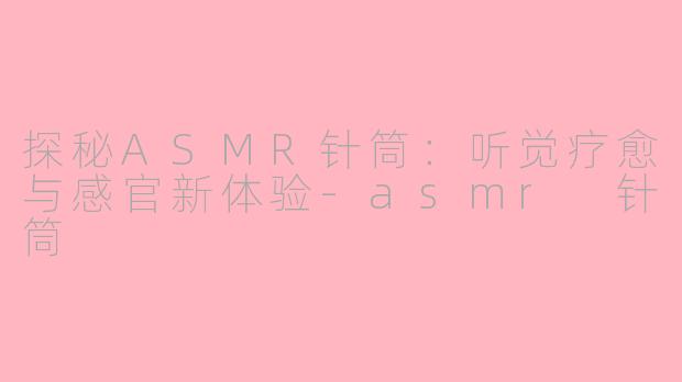 探秘ASMR针筒：听觉疗愈与感官新体验-asmr 针筒