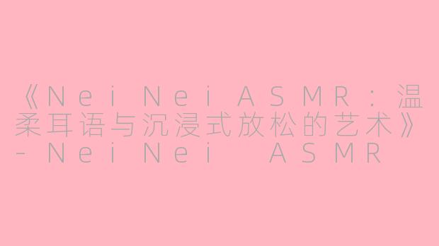 《NeiNeiASMR：温柔耳语与沉浸式放松的艺术》-NeiNei ASMR