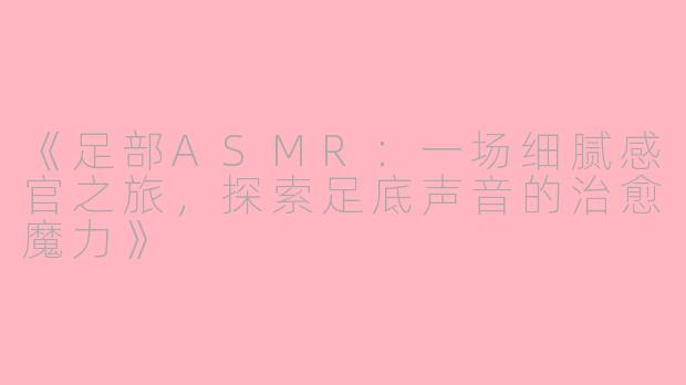 《足部ASMR：一场细腻感官之旅，探索足底声音的治愈魔力》