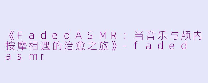 《FadedASMR：当音乐与颅内按摩相遇的治愈之旅》-faded asmr