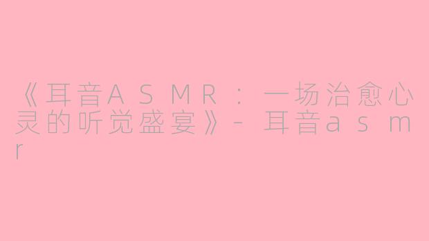 《耳音ASMR：一场治愈心灵的听觉盛宴》-耳音asmr