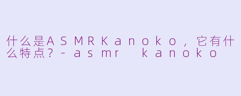 什么是ASMRKanoko，它有什么特点？-asmr kanoko