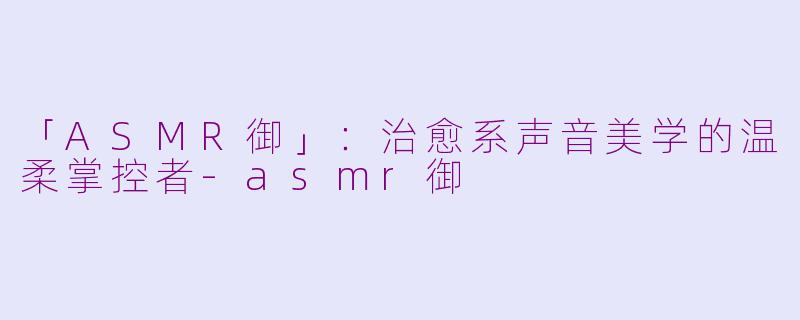 「ASMR御」:治愈系声音美学的温柔掌控者