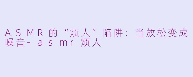 ASMR的“烦人”陷阱：当放松变成噪音-asmr烦人