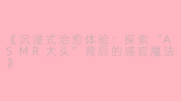 《沉浸式治愈体验：探索“ASMR大头”背后的感官魔法》