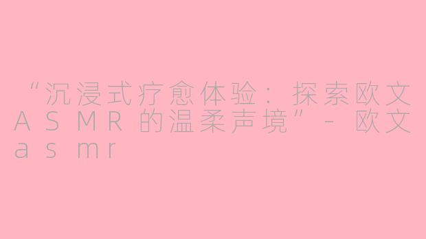 “沉浸式疗愈体验：探索欧文ASMR的温柔声境”-欧文asmr