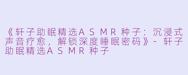 《轩子助眠精选ASMR种子：沉浸式声音疗愈，解锁深度睡眠密码》-轩子助眠精选ASMR种子