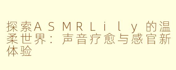 探索ASMRLily的温柔世界：声音疗愈与感官新体验