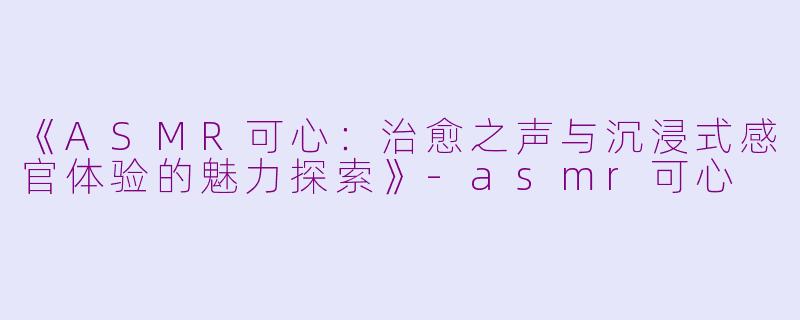 《ASMR可心：治愈之声与沉浸式感官体验的魅力探索》-asmr可心
