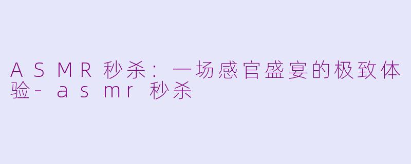 ASMR秒杀：一场感官盛宴的极致体验-asmr秒杀