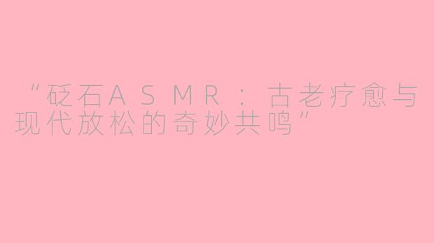 “砭石ASMR：古老疗愈与现代放松的奇妙共鸣”