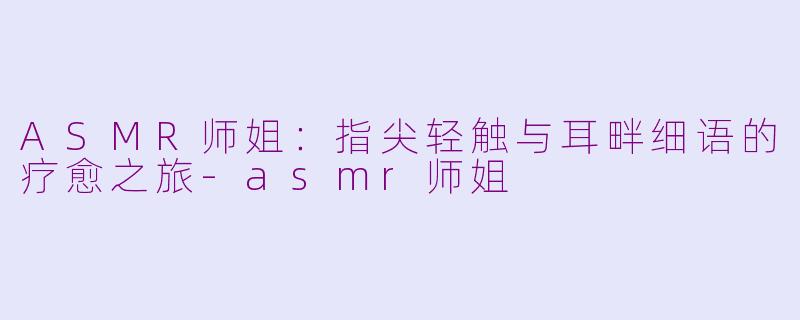 ASMR师姐：指尖轻触与耳畔细语的疗愈之旅-asmr师姐