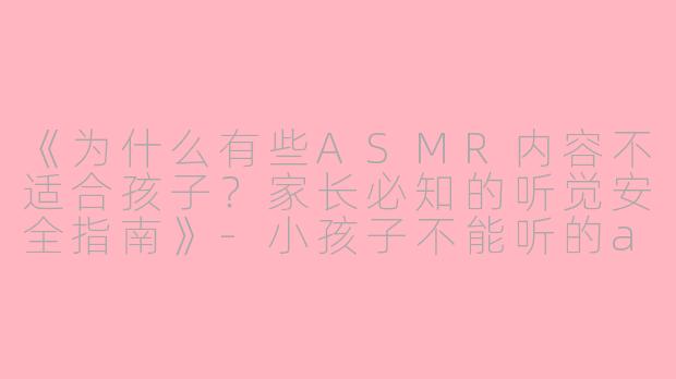 《为什么有些ASMR内容不适合孩子？家长必知的听觉安全指南》-小孩子不能听的asmr