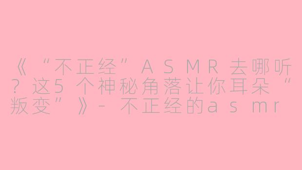 《“不正经”ASMR去哪听？这5个神秘角落让你耳朵“叛变”》-不正经的asmr在哪听