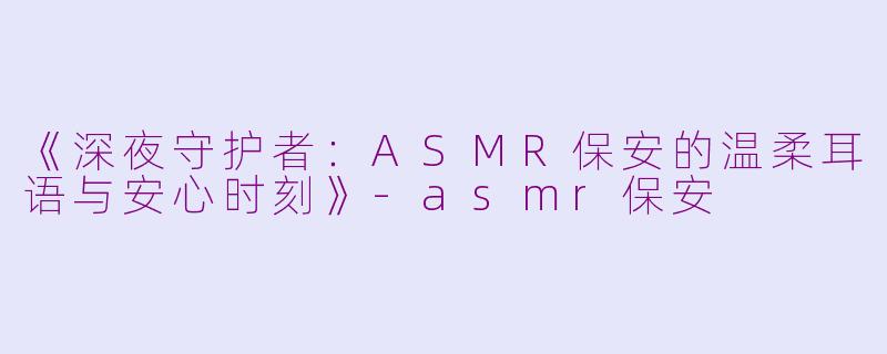 《深夜守护者：ASMR保安的温柔耳语与安心时刻》-asmr保安