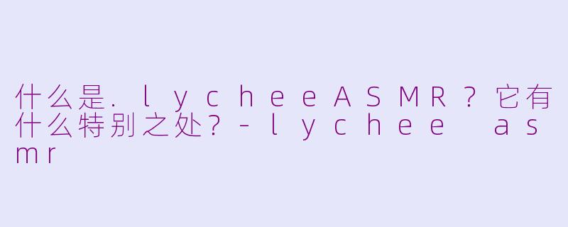 什么是.lycheeASMR？它有什么特别之处？-lychee asmr