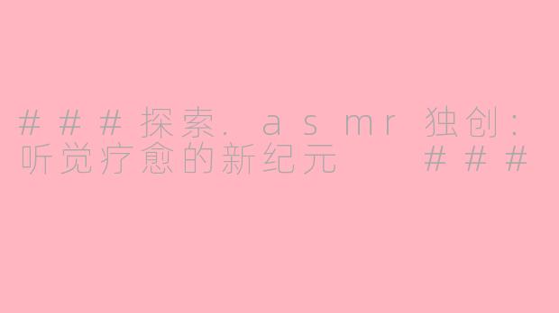 ###探索.asmr独创：听觉疗愈的新纪元

###