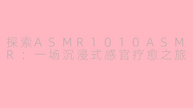 探索ASMR1010ASMR：一场沉浸式感官疗愈之旅