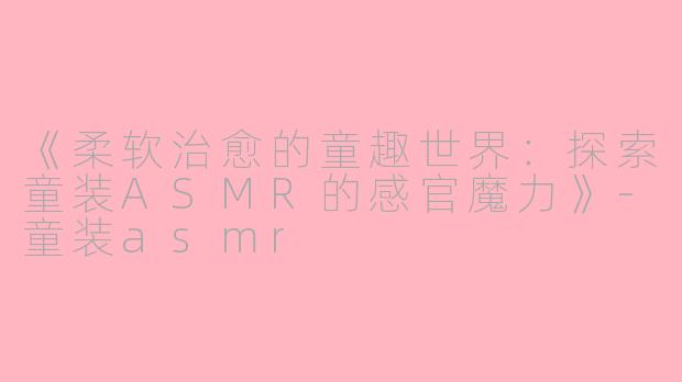 《柔软治愈的童趣世界：探索童装ASMR的感官魔力》-童装asmr