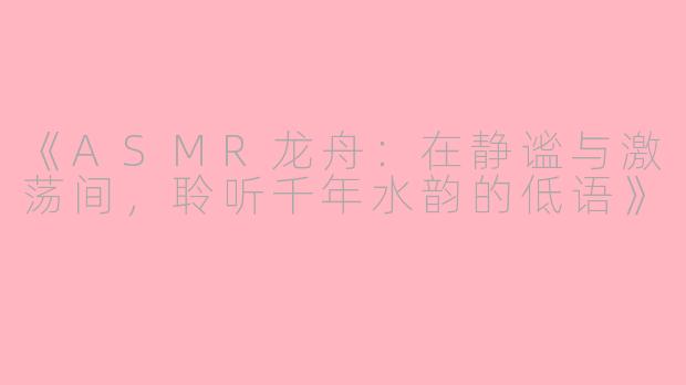 《ASMR龙舟：在静谧与激荡间，聆听千年水韵的低语》