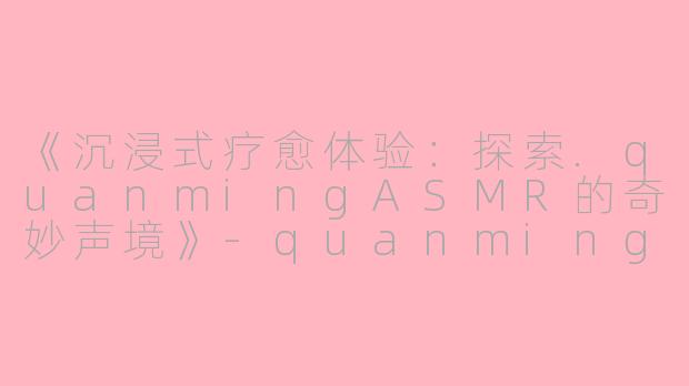 《沉浸式疗愈体验：探索.quanmingASMR的奇妙声境》-quanming asmr