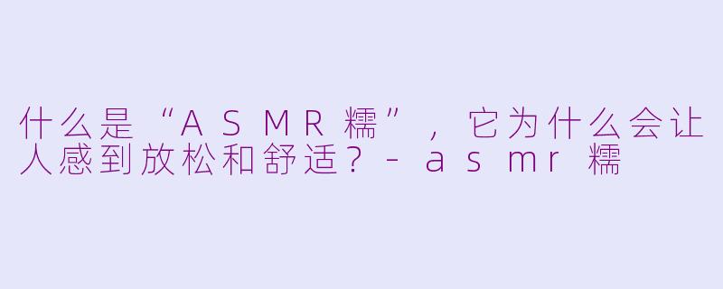 什么是“ASMR糯”，它为什么会让人感到放松和舒适？-asmr糯
