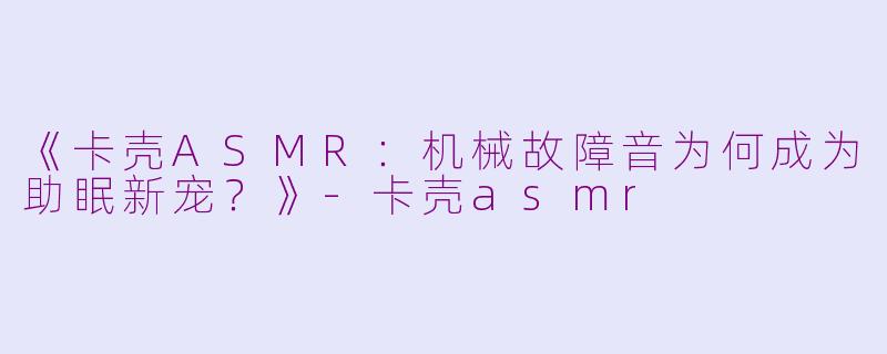 《卡壳ASMR：机械故障音为何成为助眠新宠？》-卡壳asmr