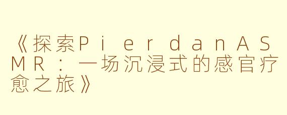 《探索PierdanASMR：一场沉浸式的感官疗愈之旅》