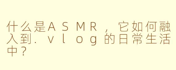 什么是ASMR，它如何融入到.vlog的日常生活中？