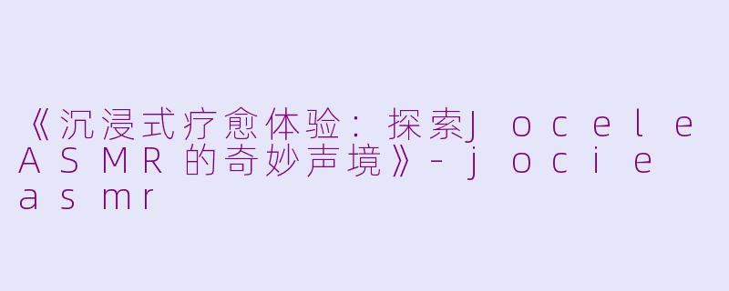 《沉浸式疗愈体验：探索JoceleASMR的奇妙声境》