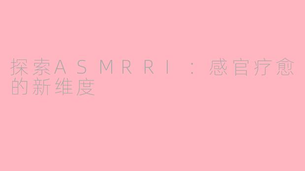 探索ASMRRI：感官疗愈的新维度
