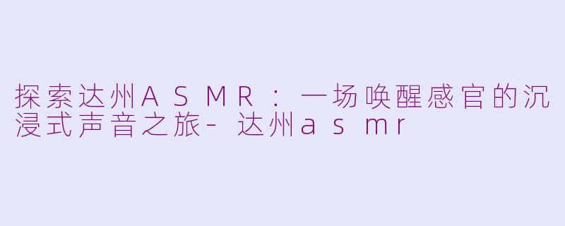 探索达州ASMR：一场唤醒感官的沉浸式声音之旅-达州asmr