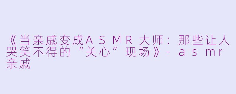 《当亲戚变成ASMR大师：那些让人哭笑不得的“关心”现场》-asmr亲戚