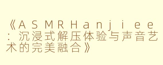 《ASMRHanjiee：沉浸式解压体验与声音艺术的完美融合》