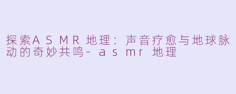 探索ASMR地理：声音疗愈与地球脉动的奇妙共鸣-asmr地理