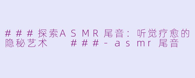 ###探索ASMR尾音：听觉疗愈的隐秘艺术

###-asmr尾音