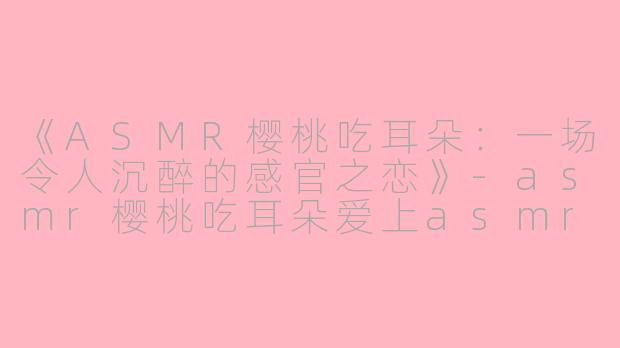 《ASMR樱桃吃耳朵：一场令人沉醉的感官之恋》-asmr樱桃吃耳朵爱上asmr