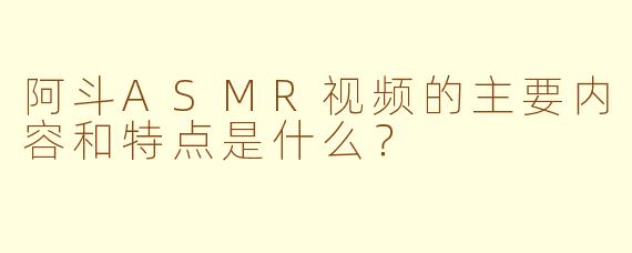 阿斗ASMR视频的主要内容和特点是什么？