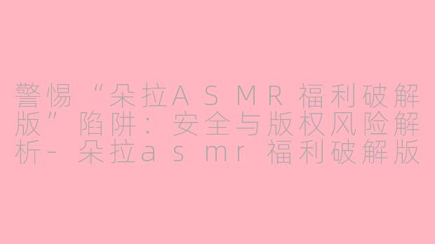 警惕“朵拉ASMR福利破解版”陷阱：安全与版权风险解析-朵拉asmr福利破解版
