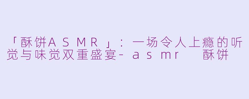 「酥饼ASMR」：一场令人上瘾的听觉与味觉双重盛宴-asmr 酥饼