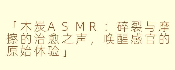 「木炭ASMR：碎裂与摩擦的治愈之声，唤醒感官的原始体验」