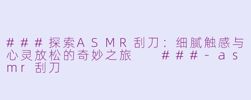 ###探索ASMR刮刀：细腻触感与心灵放松的奇妙之旅

###-asmr刮刀