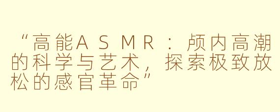 “高能ASMR：颅内高潮的科学与艺术，探索极致放松的感官革命”