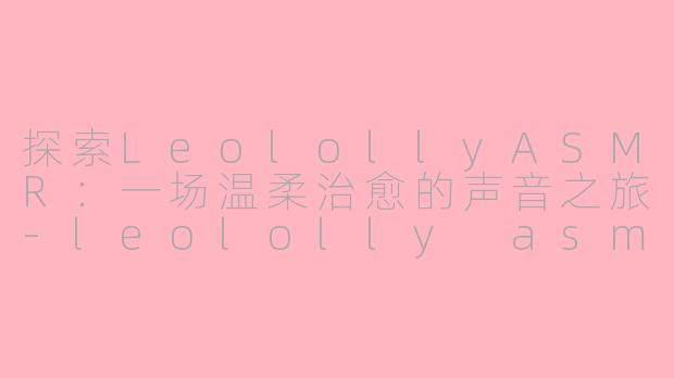 探索LeolollyASMR：一场温柔治愈的声音之旅-leololly asmr